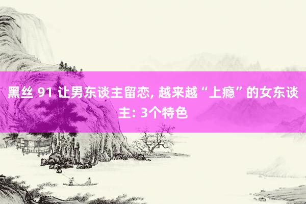 黑丝 91 让男东谈主留恋， 越来越“上瘾”的女东谈主: 3个特色