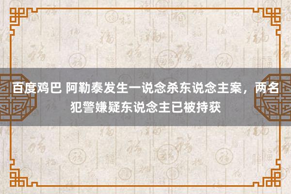 百度鸡巴 阿勒泰发生一说念杀东说念主案，两名犯警嫌疑东说念主已被持获