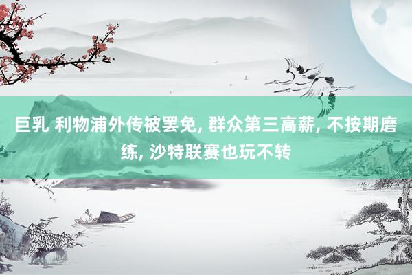 巨乳 利物浦外传被罢免， 群众第三高薪， 不按期磨练， 沙特联赛也玩不转