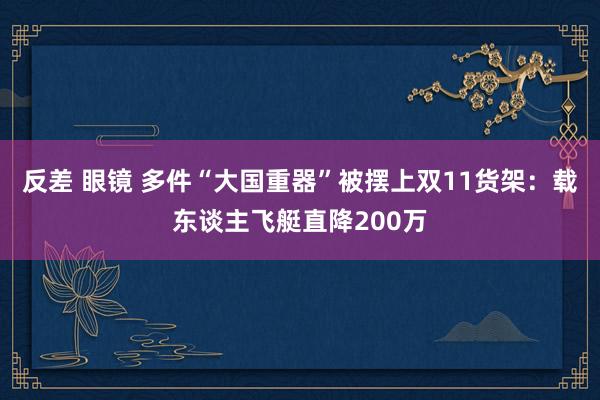 反差 眼镜 多件“大国重器”被摆上双11货架：载东谈主飞艇直降200万
