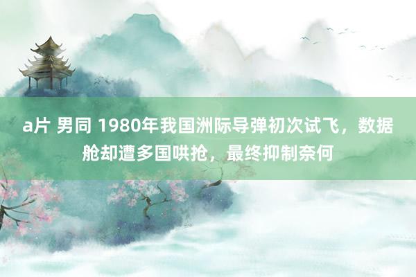 a片 男同 1980年我国洲际导弹初次试飞，数据舱却遭多国哄抢，最终抑制奈何