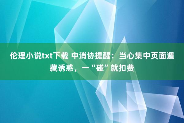 伦理小说txt下载 中消协提醒：当心集中页面遁藏诱惑，一“碰”就扣费