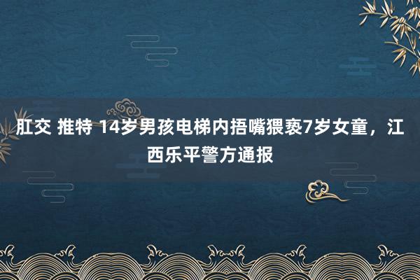 肛交 推特 14岁男孩电梯内捂嘴猥亵7岁女童，江西乐平警方通报