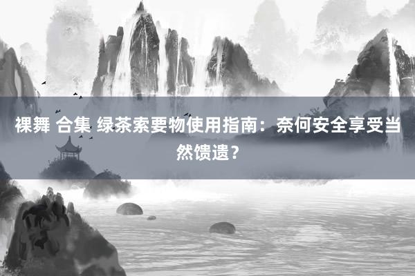 裸舞 合集 绿茶索要物使用指南：奈何安全享受当然馈遗？