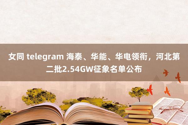 女同 telegram 海泰、华能、华电领衔，河北第二批2.54GW征象名单公布