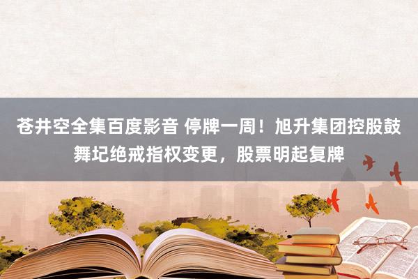 苍井空全集百度影音 停牌一周！旭升集团控股鼓舞圮绝戒指权变更，股票明起复牌