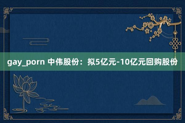 gay_porn 中伟股份：拟5亿元-10亿元回购股份