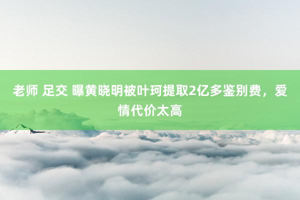 老师 足交 曝黄晓明被叶珂提取2亿多鉴别费，爱情代价太高