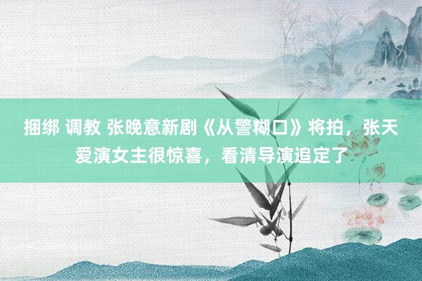 捆绑 调教 张晚意新剧《从警糊口》将拍，张天爱演女主很惊喜，看清导演追定了