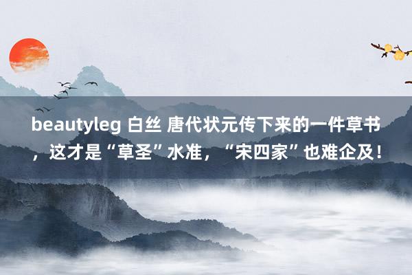beautyleg 白丝 唐代状元传下来的一件草书，这才是“草圣”水准，“宋四家”也难企及！