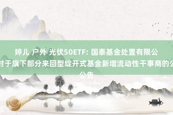 婷儿 户外 光伏50ETF: 国泰基金处置有限公司对于旗下部分来回型绽开式基金新增流动性干事商的公告