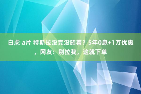 白虎 a片 特斯拉没完没昭着？5年0息+1万优惠，网友：别拉我，这就下单
