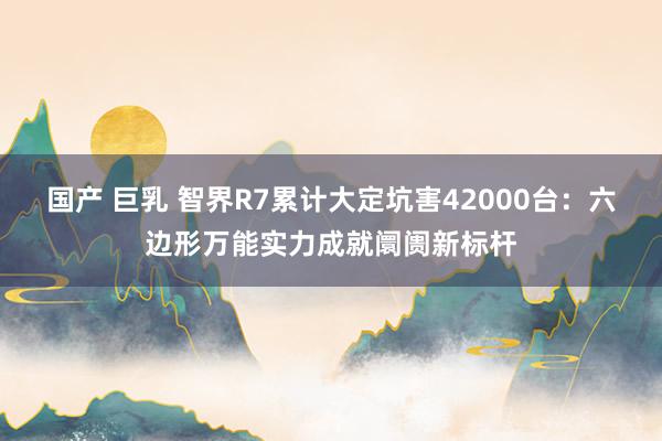 国产 巨乳 智界R7累计大定坑害42000台：六边形万能实力成就阛阓新标杆