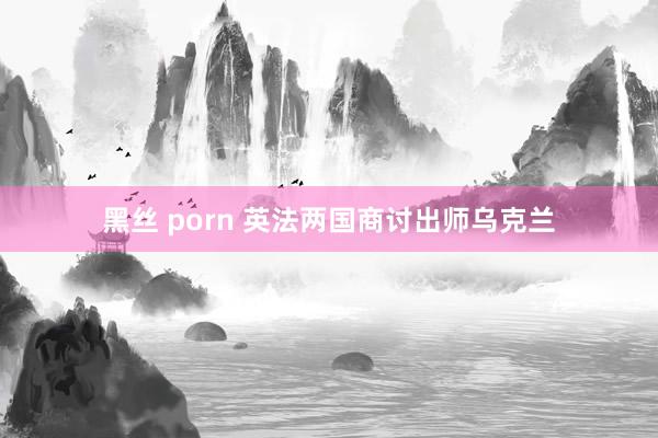 黑丝 porn 英法两国商讨出师乌克兰