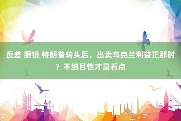 反差 眼镜 特朗普转头后，出卖乌克兰利益正那时？不细目性才是看点