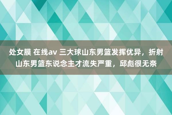 处女膜 在线av 三大球山东男篮发挥优异，折射山东男篮东说念主才流失严重，邱彪很无奈