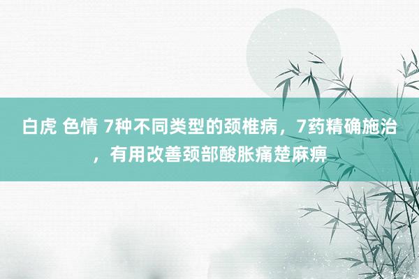 白虎 色情 7种不同类型的颈椎病，7药精确施治，有用改善颈部酸胀痛楚麻痹