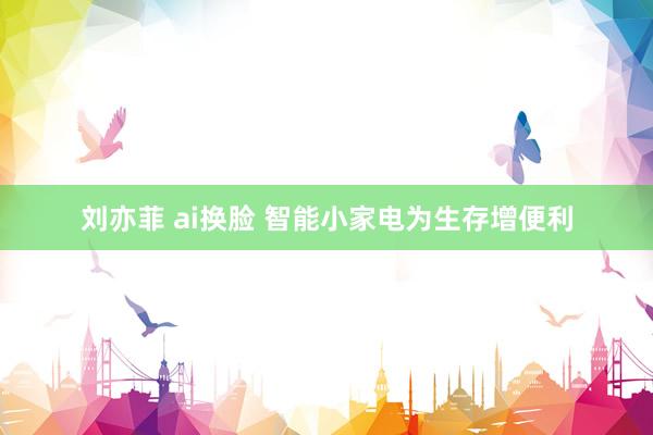 刘亦菲 ai换脸 智能小家电为生存增便利
