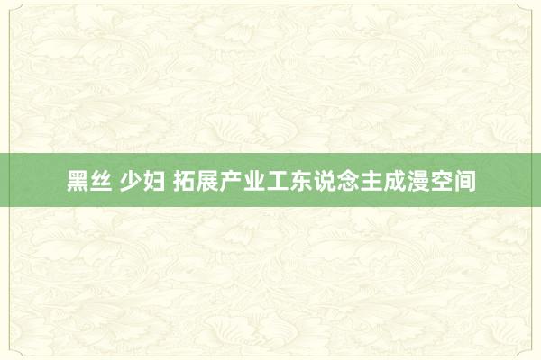 黑丝 少妇 拓展产业工东说念主成漫空间