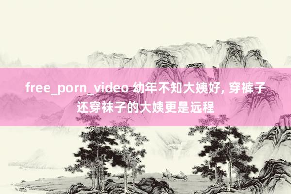 free_porn_video 幼年不知大姨好， 穿裤子还穿袜子的大姨更是远程