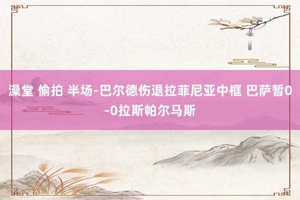 澡堂 偷拍 半场-巴尔德伤退拉菲尼亚中框 巴萨暂0-0拉斯帕尔马斯
