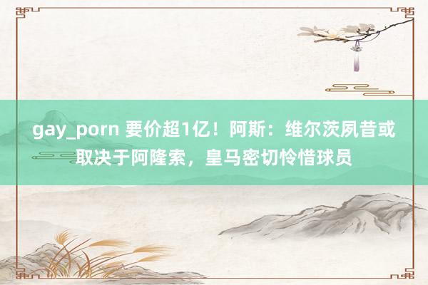 gay_porn 要价超1亿！阿斯：维尔茨夙昔或取决于阿隆索，皇马密切怜惜球员