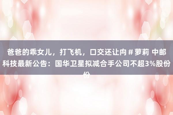 爸爸的乖女儿，打飞机，口交还让禸＃萝莉 中邮科技最新公告：国华卫星拟减合手公司不超3%股份