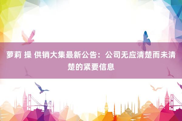 萝莉 操 供销大集最新公告:公司无应清楚而未清楚的紧要信息