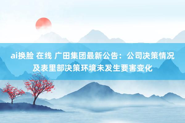 ai换脸 在线 广田集团最新公告：公司决策情况及表里部决策环境未发生要害变化