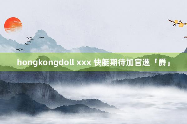 hongkongdoll xxx 快艇期待加官進「爵」