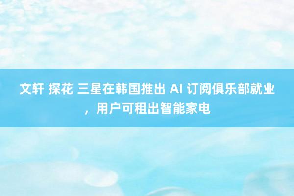 文轩 探花 三星在韩国推出 AI 订阅俱乐部就业，用户可租出智能家电