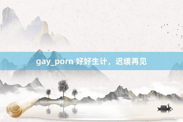 gay_porn 好好生计，迟缓再见