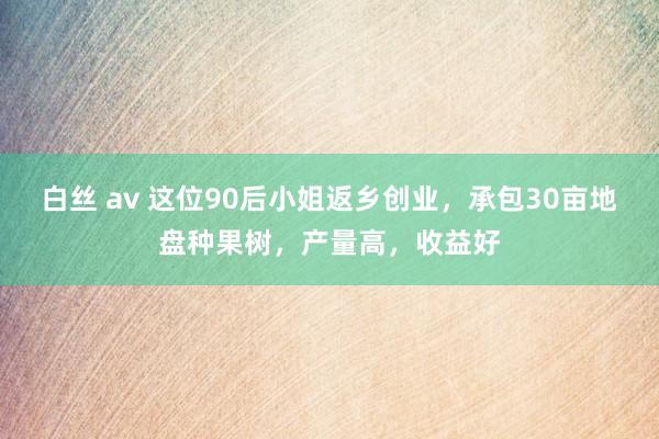 白丝 av 这位90后小姐返乡创业，承包30亩地盘种果树，产量高，收益好