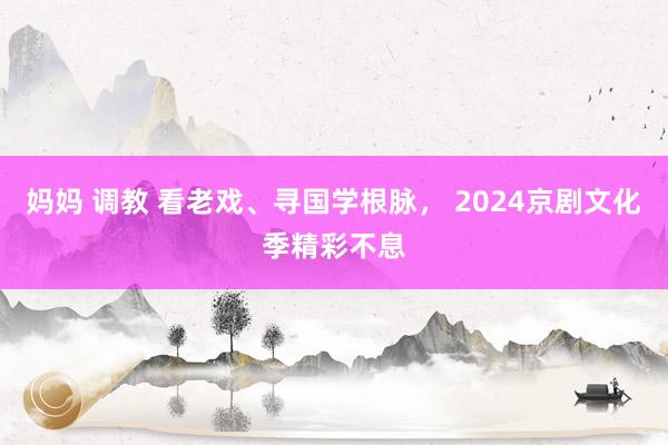 妈妈 调教 看老戏、寻国学根脉， 2024京剧文化季精彩不息