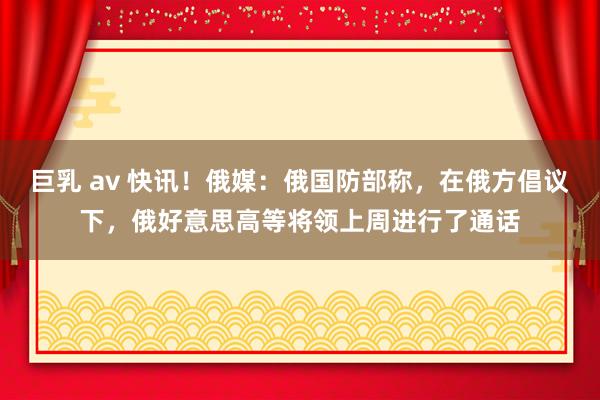 巨乳 av 快讯！俄媒：俄国防部称，在俄方倡议下，俄好意思高等将领上周进行了通话