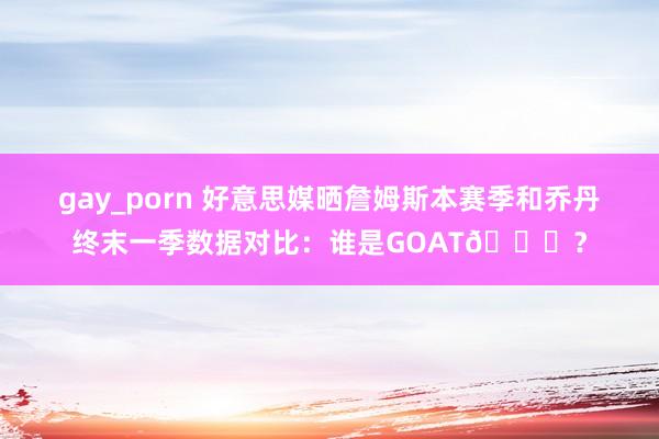 gay_porn 好意思媒晒詹姆斯本赛季和乔丹终末一季数据对比：谁是GOAT🐐？