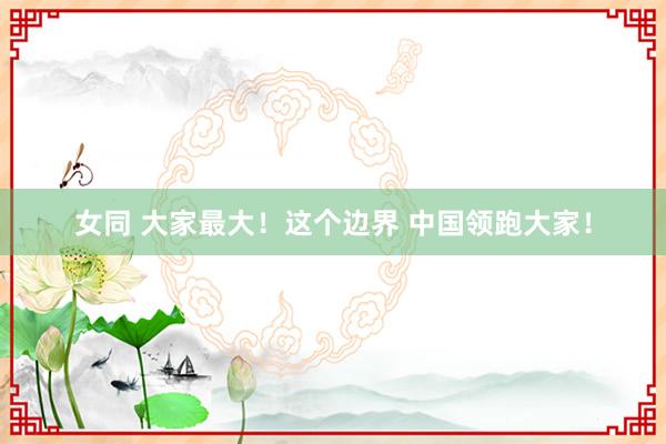 女同 大家最大！这个边界 中国领跑大家！