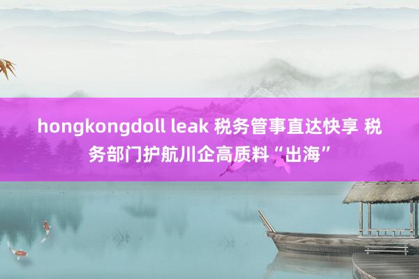 hongkongdoll leak 税务管事直达快享 税务部门护航川企高质料“出海”