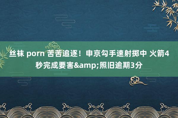 丝袜 porn 苦苦追逐！申京勾手速射掷中 火箭4秒完成要害&照旧逾期3分