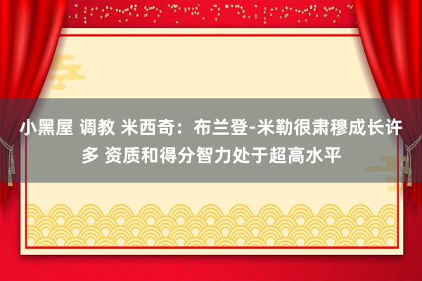 小黑屋 调教 米西奇：布兰登-米勒很肃穆成长许多 资质和得分智力处于超高水平