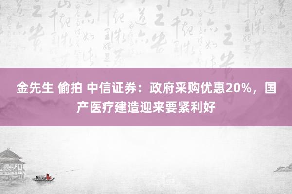 金先生 偷拍 中信证券：政府采购优惠20%，国产医疗建造迎来要紧利好