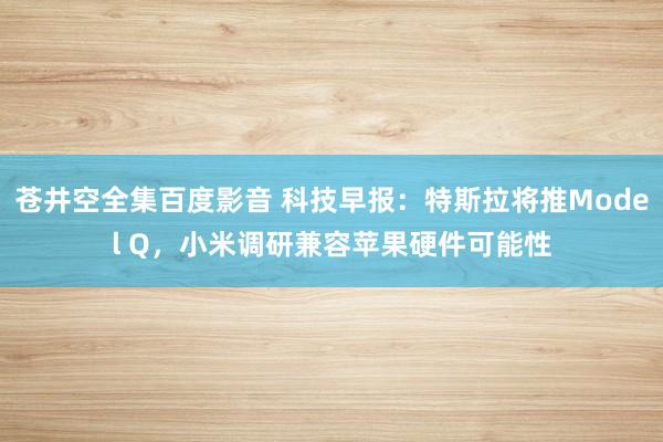 苍井空全集百度影音 科技早报：特斯拉将推Model Q，小米调研兼容苹果硬件可能性