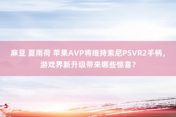 麻豆 夏雨荷 苹果AVP将维持索尼PSVR2手柄，游戏界新升级带来哪些惊喜？
