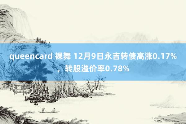 queencard 裸舞 12月9日永吉转债高涨0.17%，转股溢价率0.78%