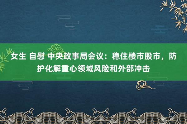 女生 自慰 中央政事局会议：稳住楼市股市，防护化解重心领域风险和外部冲击