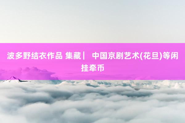 波多野结衣作品 集藏 ▏中国京剧艺术(花旦)等闲挂牵币