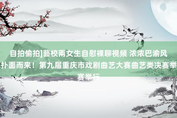 自拍偷拍]藝校兩女生自慰裸聊視頻 浓浓巴渝风情扑面而来！第九届重庆市戏剧曲艺大赛曲艺类决赛举行