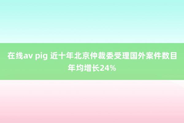 在线av pig 近十年北京仲裁委受理国外案件数目年均增长24%