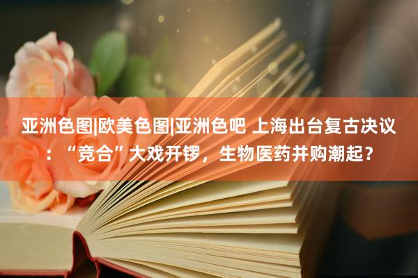 亚洲色图|欧美色图|亚洲色吧 上海出台复古决议：“竞合”大戏开锣，生物医药并购潮起？