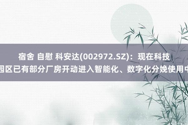 宿舍 自慰 科安达(002972.SZ)：现在科技园区已有部分厂房开动进入智能化、数字化分娩使用中